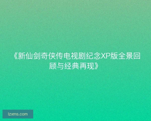 《新仙剑奇侠传电视剧纪念XP版全景回顾与经典再现》