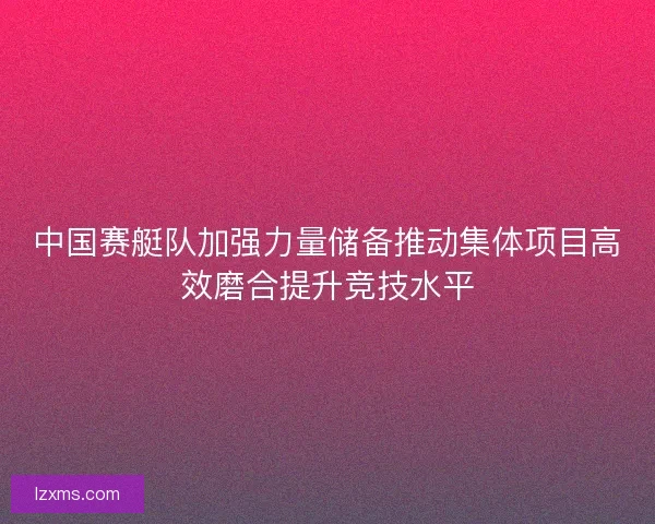 中国赛艇队加强力量储备推动集体项目高效磨合提升竞技水平