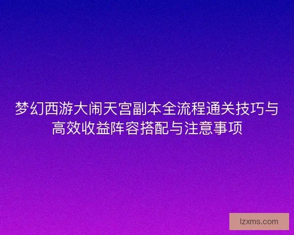 梦幻西游大闹天宫副本全流程通关技巧与高效收益阵容搭配与注意事项