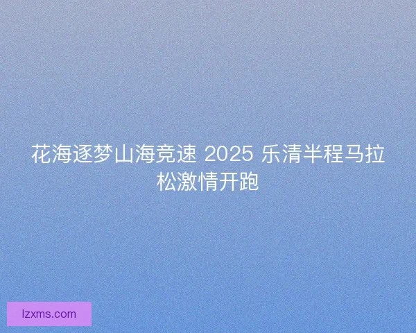 花海逐梦山海竞速 2025 乐清半程马拉松激情开跑