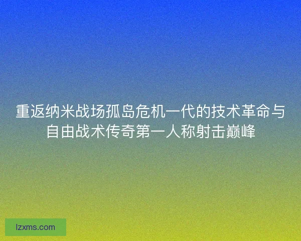重返纳米战场孤岛危机一代的技术革命与自由战术传奇第一人称射击巅峰
