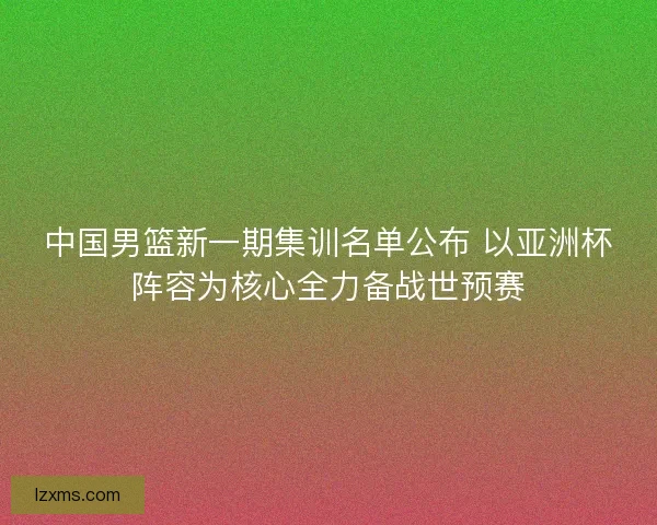 中国男篮新一期集训名单公布 以亚洲杯阵容为核心全力备战世预赛