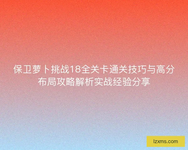 保卫萝卜挑战18全关卡通关技巧与高分布局攻略解析实战经验分享 保卫萝卜挑战18全关卡通关技巧与高分布局攻略解析实战经验分享