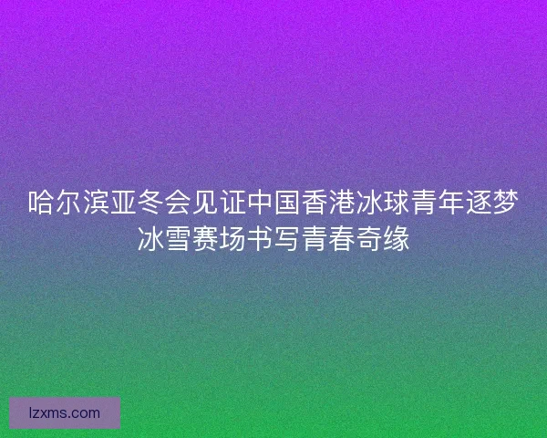 哈尔滨亚冬会见证中国香港冰球青年逐梦冰雪赛场书写青春奇缘