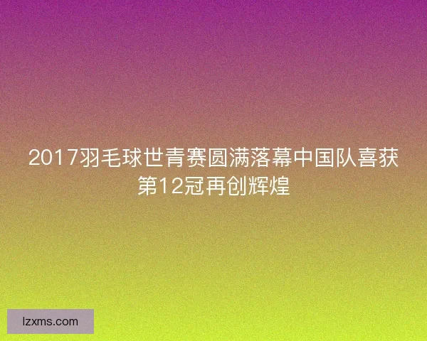 2017羽毛球世青赛圆满落幕中国队喜获第12冠再创辉煌 2017羽毛球世青赛圆满落幕中国队喜获第12冠再创辉煌