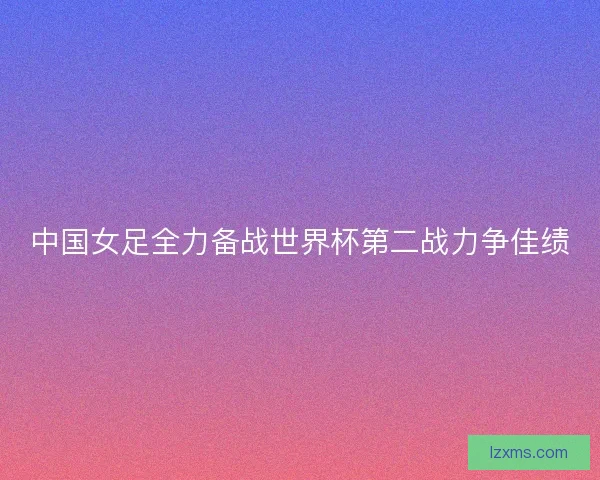 中国女足全力备战世界杯第二战力争佳绩