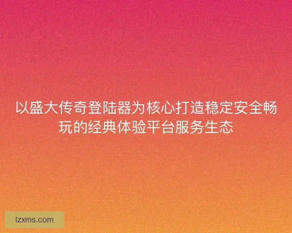 以盛大传奇登陆器为核心打造稳定安全畅玩的经典体验平台服务生态 以盛大传奇登陆器为核心打造稳定安全畅玩的经典体验平台服务生态
