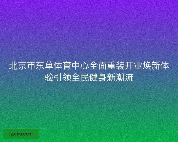 北京市东单体育中心全面重装开业焕新体验引领全民健身新潮流