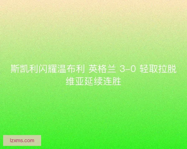 斯凯利闪耀温布利 英格兰 3-0 轻取拉脱维亚延续连胜