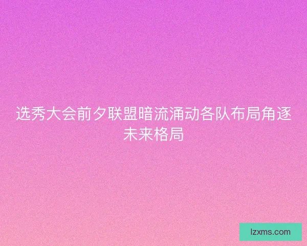 选秀大会前夕联盟暗流涌动各队布局角逐未来格局 选秀大会前夕联盟暗流涌动各队布局角逐未来格局