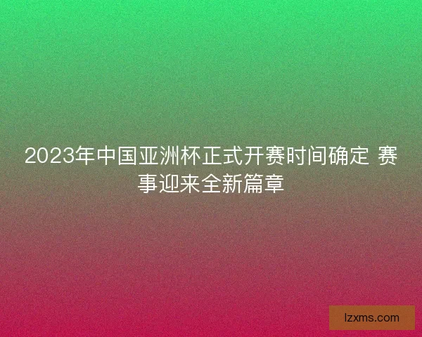 2023年中国亚洲杯正式开赛时间确定 赛事迎来全新篇章