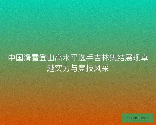 中国滑雪登山高水平选手吉林集结展现卓越实力与竞技风采 中国滑雪登山高水平选手吉林集结展现卓越实力与竞技风采