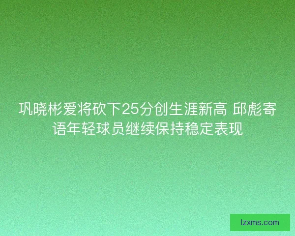 巩晓彬爱将砍下25分创生涯新高 邱彪寄语年轻球员继续保持稳定表现 巩晓彬爱将砍下25分创生涯新高 邱彪寄语年轻球员继续保持稳定表现