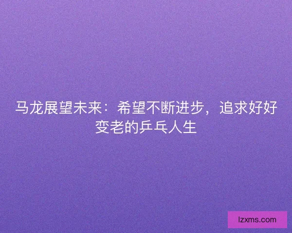 马龙展望未来：希望不断进步，追求好好变老的乒乓人生