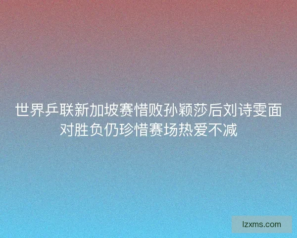 世界乒联新加坡赛惜败孙颖莎后刘诗雯面对胜负仍珍惜赛场热爱不减 世界乒联新加坡赛惜败孙颖莎后刘诗雯面对胜负仍珍惜赛场热爱不减