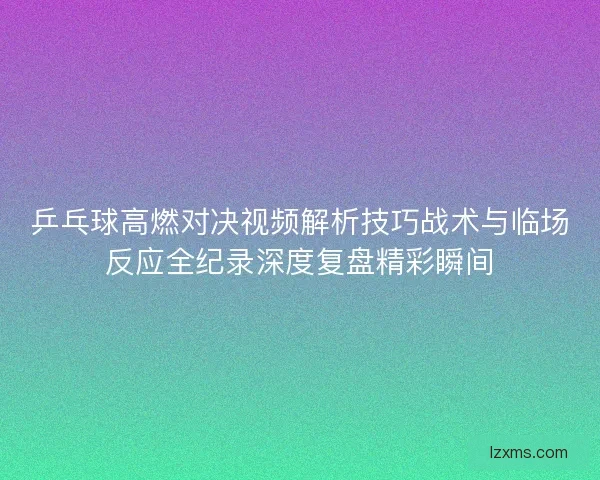 乒乓球高燃对决视频解析技巧战术与临场反应全纪录深度复盘精彩瞬间