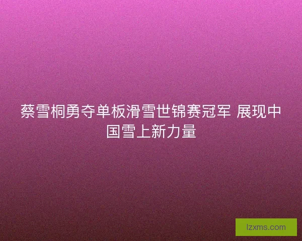 蔡雪桐勇夺单板滑雪世锦赛冠军 展现中国雪上新力量