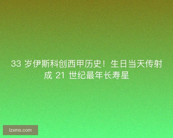 33 岁伊斯科创西甲历史！生日当天传射成 21 世纪最年长寿星