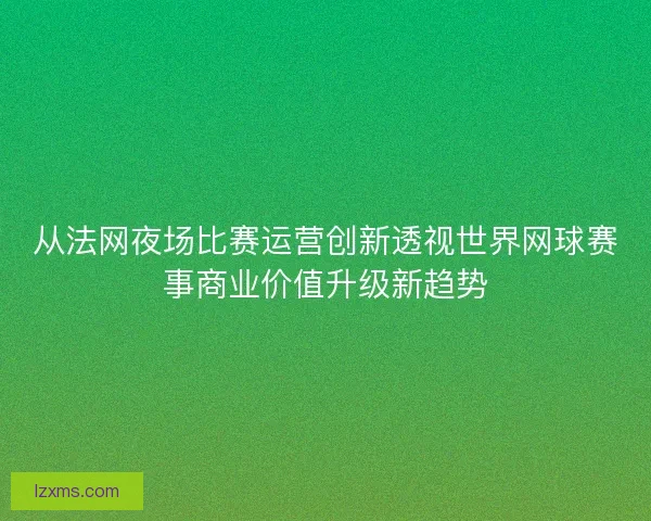 从法网夜场比赛运营创新透视世界网球赛事商业价值升级新趋势 从法网夜场比赛运营创新透视世界网球赛事商业价值升级新趋势