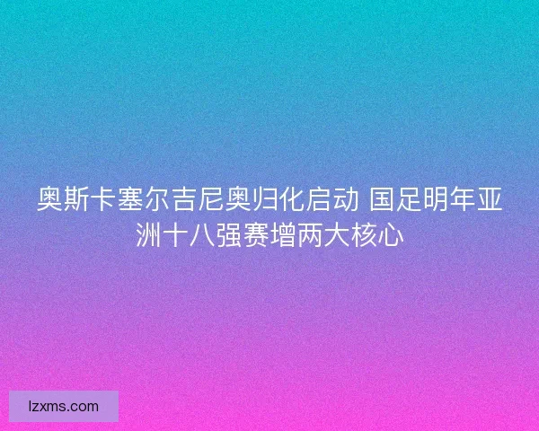 奥斯卡塞尔吉尼奥归化启动 国足明年亚洲十八强赛增两大核心 奥斯卡塞尔吉尼奥归化启动 国足明年亚洲十八强赛增两大核心