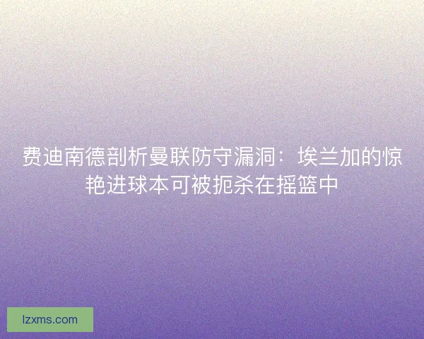 费迪南德剖析曼联防守漏洞：埃兰加的惊艳进球本可被扼杀在摇篮中