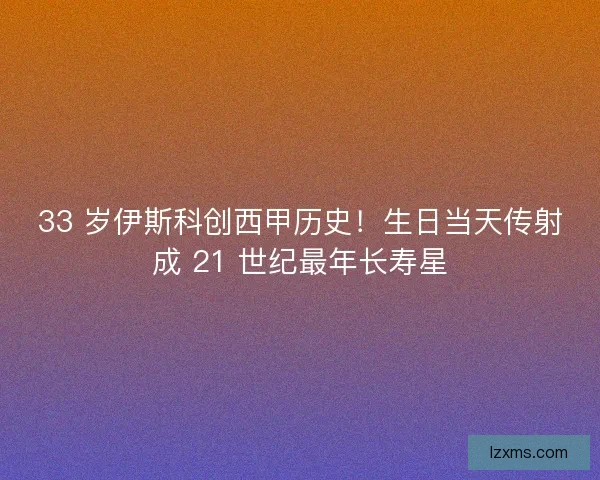 33 岁伊斯科创西甲历史！生日当天传射成 21 世纪最年长寿星