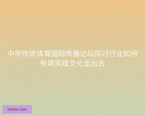 中华传统体育国际传播论坛探讨行业如何有效实现文化走出去