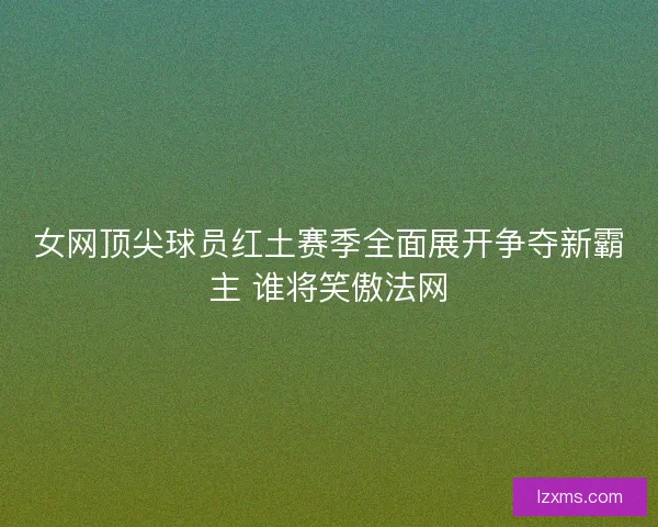女网顶尖球员红土赛季全面展开争夺新霸主 谁将笑傲法网