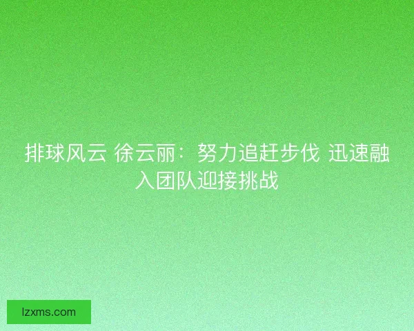 排球风云 徐云丽：努力追赶步伐 迅速融入团队迎接挑战