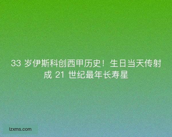 33 岁伊斯科创西甲历史！生日当天传射成 21 世纪最年长寿星