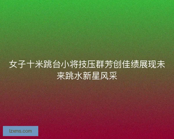 女子十米跳台小将技压群芳创佳绩展现未来跳水新星风采