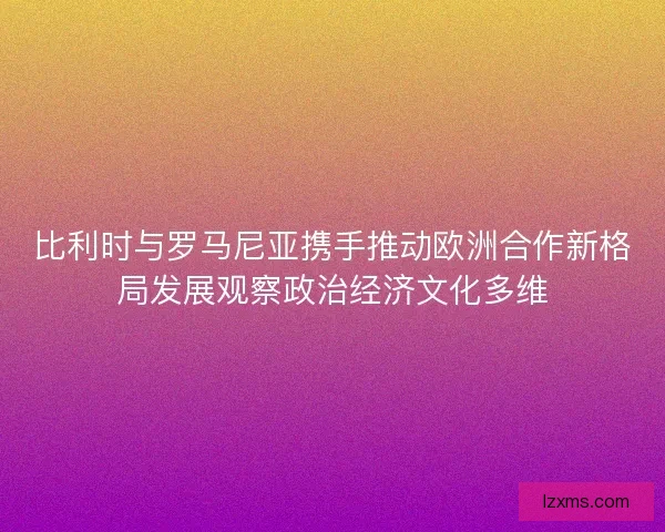 比利时与罗马尼亚携手推动欧洲合作新格局发展观察政治经济文化多维