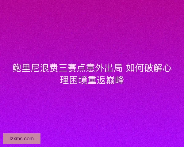 鲍里尼浪费三赛点意外出局 如何破解心理困境重返巅峰