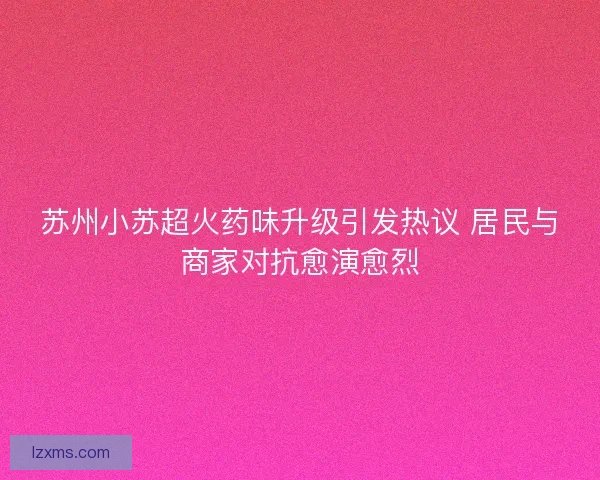 苏州小苏超火药味升级引发热议 居民与商家对抗愈演愈烈 苏州小苏超火药味升级引发热议 居民与商家对抗愈演愈烈