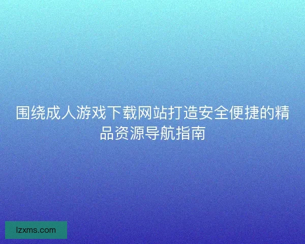 围绕成人游戏下载网站打造安全便捷的精品资源导航指南 围绕成人游戏下载网站打造安全便捷的精品资源导航指南